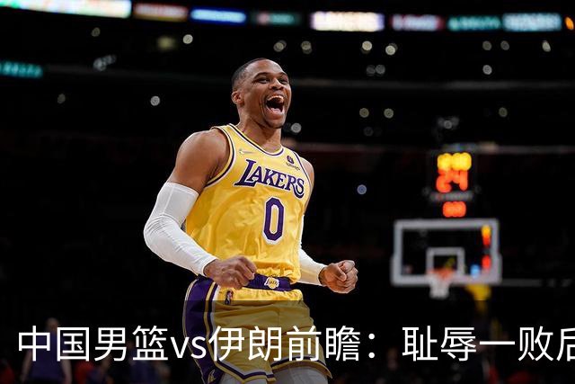 中国男篮vs伊朗前瞻：耻辱一败后需振作 胡金秋率队全力争铜牌