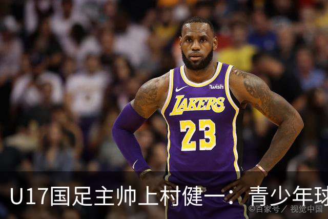 U17国足主帅上村健一：青少年球员培养需要五环并重